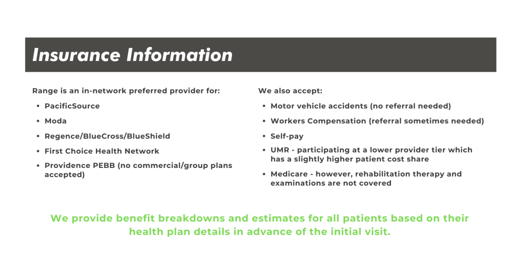 Insurance Information Range is an in-network preferred provider for: PacificSource Moda Regence/BlueCross/BlueShield First Choice Health Network We also accept: Motor vehicle accidents (no referral needed) Workers Compensation (referral sometimes needed Self-pay We provide benefit breakdowns and estimates for all patients based on their health plan details in advance of the initial visit. Providence PEBB (no commercial/group plans accepted) UMR - participating at a lower provider tier which has a slightly higher patient cost share Medicare - however, rehabilitation therapy and examinations are not covered
